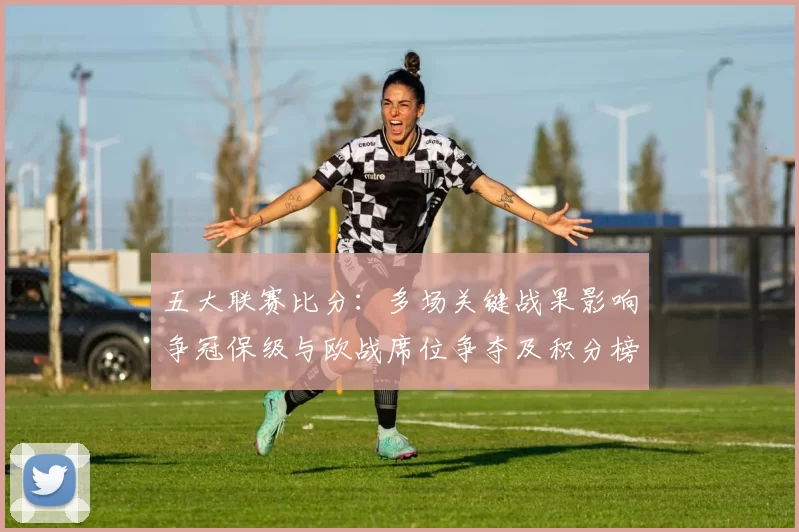 五大联赛比分:多场关键战果影响争冠保级与欧战席位争夺及积分榜重排