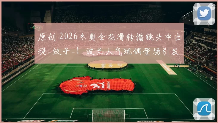 原创 2026冬奥会花滑转播镜头中出现_饺子_!波兰人气玩偶登场引发热议