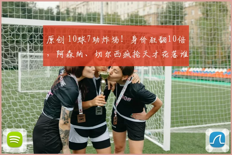 原创 10球7助炸场！身价狂翻10倍，阿森纳、切尔西疯抢天才花落谁家？