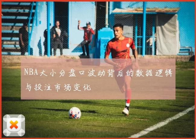NBA大小分盘口波动背后的数据逻辑与投注市场变化