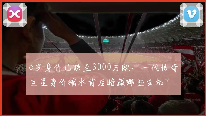 c罗身价已跌至3000万欧,一代传奇巨星身价缩水背后暗藏哪些玄机?