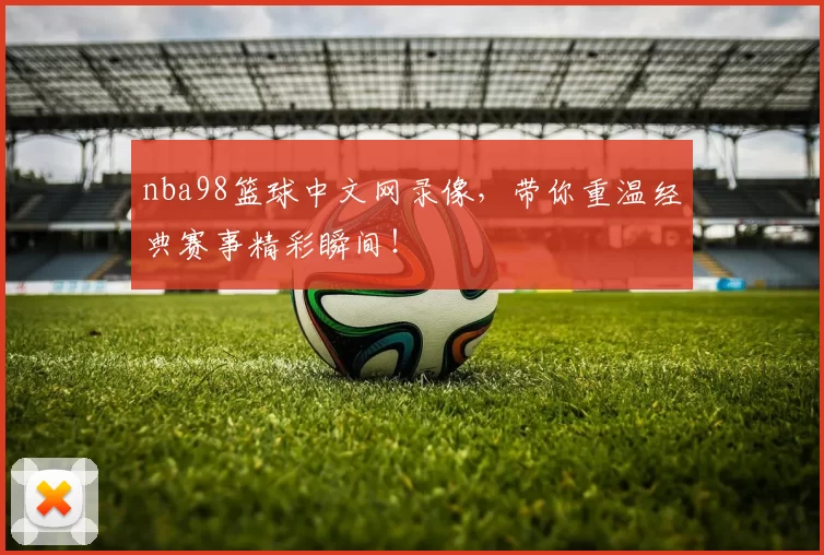 nba98篮球中文网录像,带你重温经典赛事精彩瞬间!