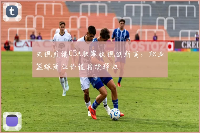 央视直播CBA联赛收视创新高，职业篮球商业价值持续释放