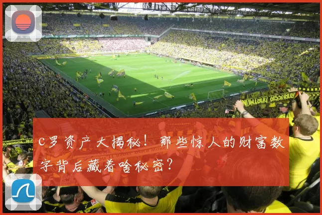 c罗资产大揭秘！那些惊人的财富数字背后藏着啥秘密？