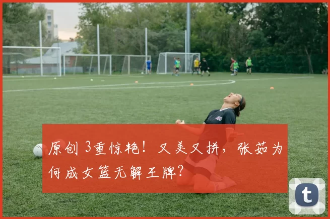 原创 3重惊艳！又美又拼，张茹为何成女篮无解王牌？