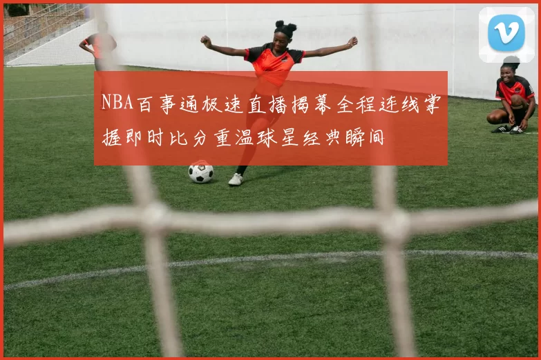 NBA百事通极速直播揭幕全程连线掌握即时比分重温球星经典瞬间