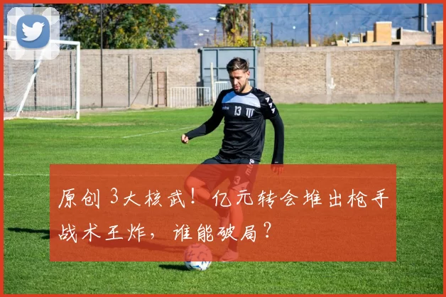 原创 3大核武!亿元转会堆出枪手战术王炸,谁能破局?