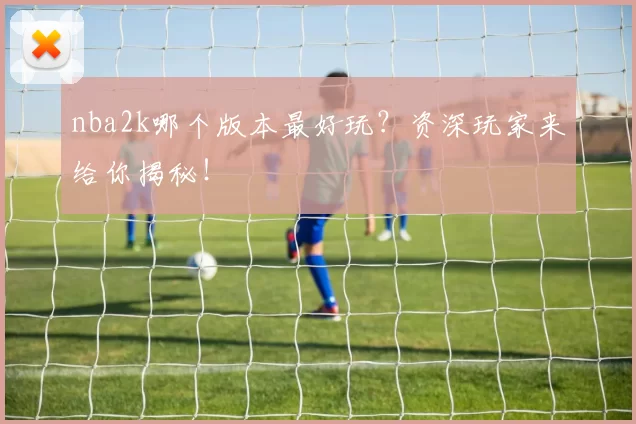 nba2k哪个版本最好玩？资深玩家来给你揭秘！