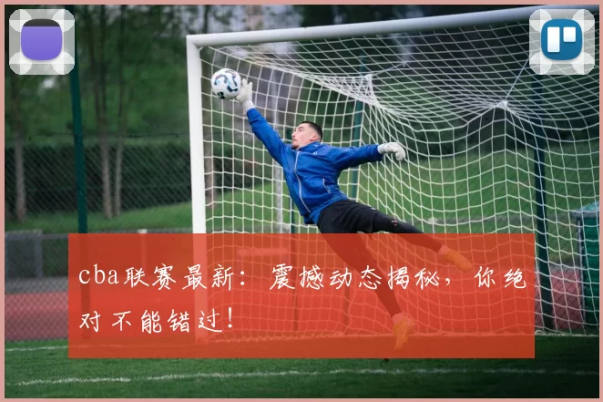 cba联赛最新:震撼动态揭秘,你绝对不能错过!