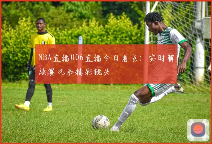 NBA直播006直播今日看点：实时解读赛况和精彩镜头