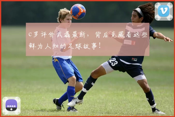 c罗评价武磊最新，背后竟藏着这些鲜为人知的足球故事！