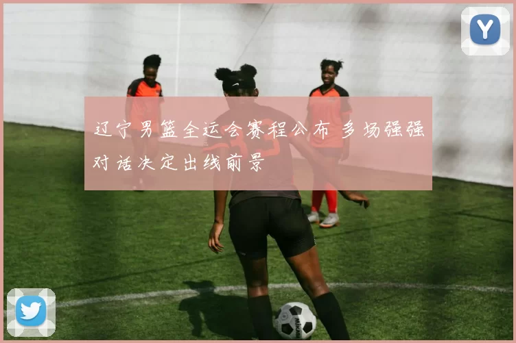 辽宁男篮全运会赛程公布 多场强强对话决定出线前景