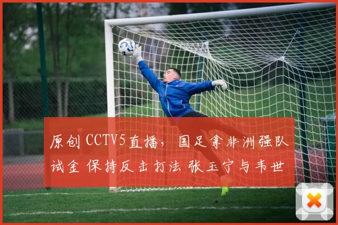 原创 CCTV5直播，国足拿非洲强队试金 保持反击打法 张玉宁与韦世豪攻坚