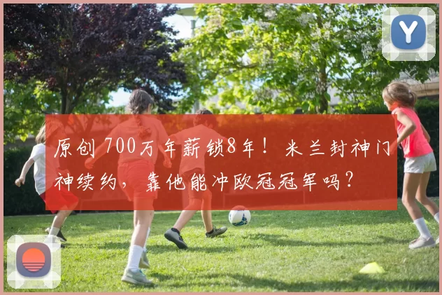 原创 700万年薪锁8年!米兰封神门神续约,靠他能冲欧冠冠军吗?