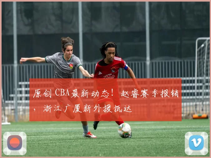 原创 CBA最新动态！赵睿赛季报销，浙江广厦新外援抵达