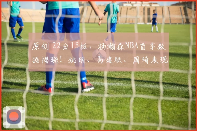 原创 22分15板，杨瀚森NBA首季数据揭晓！姚明、易建联、周琦表现如何？