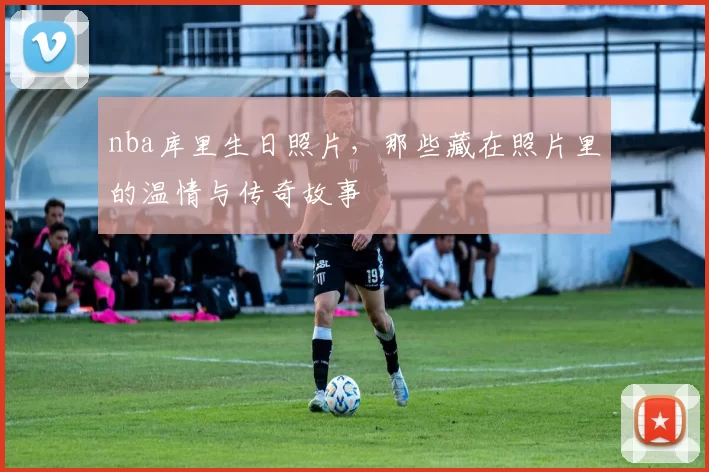 nba库里生日照片，那些藏在照片里的温情与传奇故事