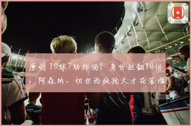 原创 10球7助炸场!身价狂翻10倍,阿森纳、切尔西疯抢天才花落谁家?