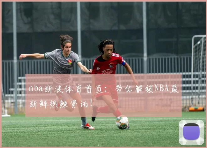 nba新浪体育首页：带你解锁NBA最新鲜热辣资讯！