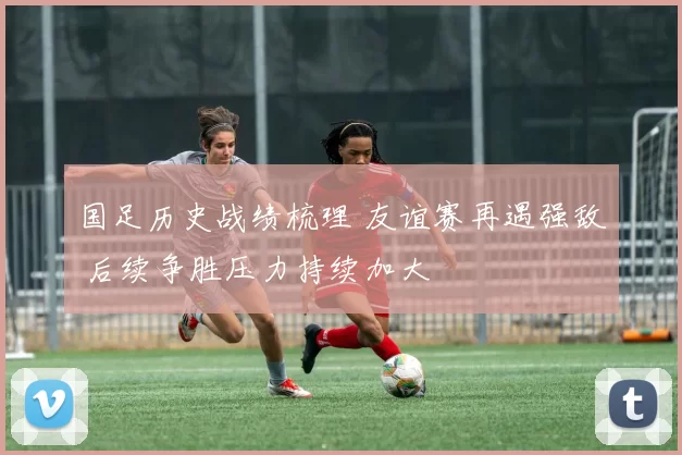 国足历史战绩梳理 友谊赛再遇强敌 后续争胜压力持续加大