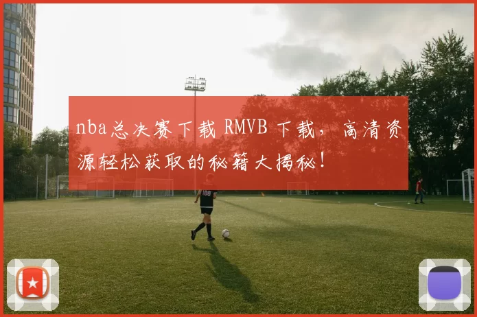 nba总决赛下载 RMVB 下载，高清资源轻松获取的秘籍大揭秘！