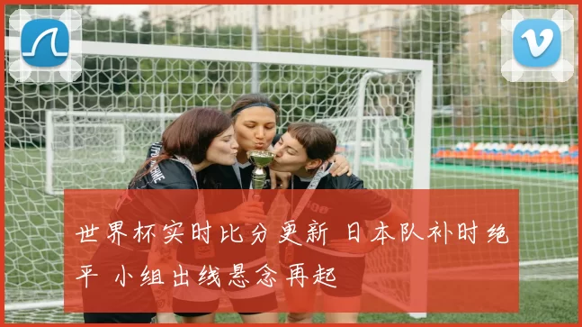 世界杯实时比分更新 日本队补时绝平 小组出线悬念再起