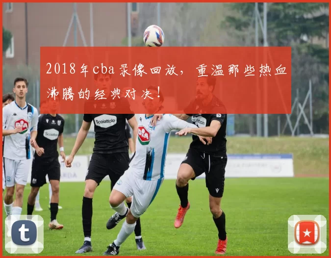 2018年cba录像回放,重温那些热血沸腾的经典对决!