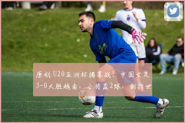 原创 U20亚洲杯揭幕战！中国女足3-0大胜越南，小将轰2球，剑指世界杯