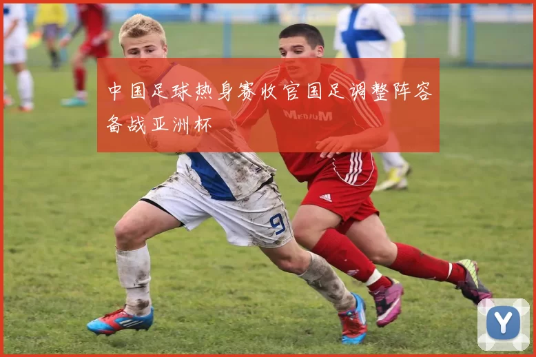中国足球热身赛收官国足调整阵容备战亚洲杯