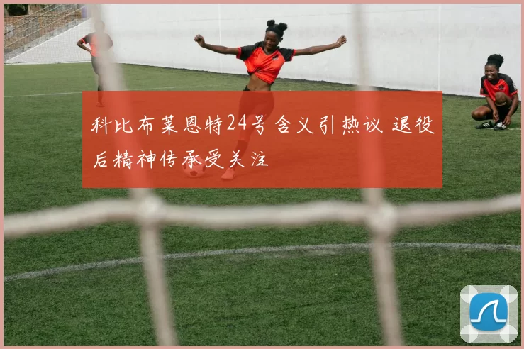 科比布莱恩特24号含义引热议 退役后精神传承受关注