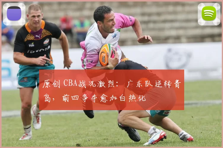 原创 CBA战况激烈：广东队逆转青岛，前四争夺愈加白热化