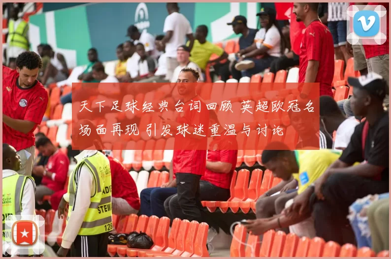 天下足球经典台词回顾 英超欧冠名场面再现 引发球迷重温与讨论