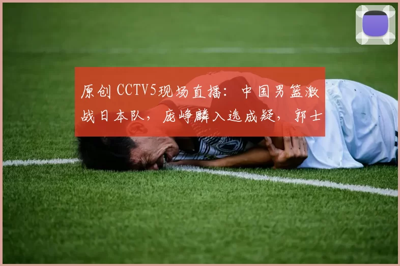 原创 CCTV5现场直播：中国男篮激战日本队，庞峥麟入选成疑，郭士强力求首胜
