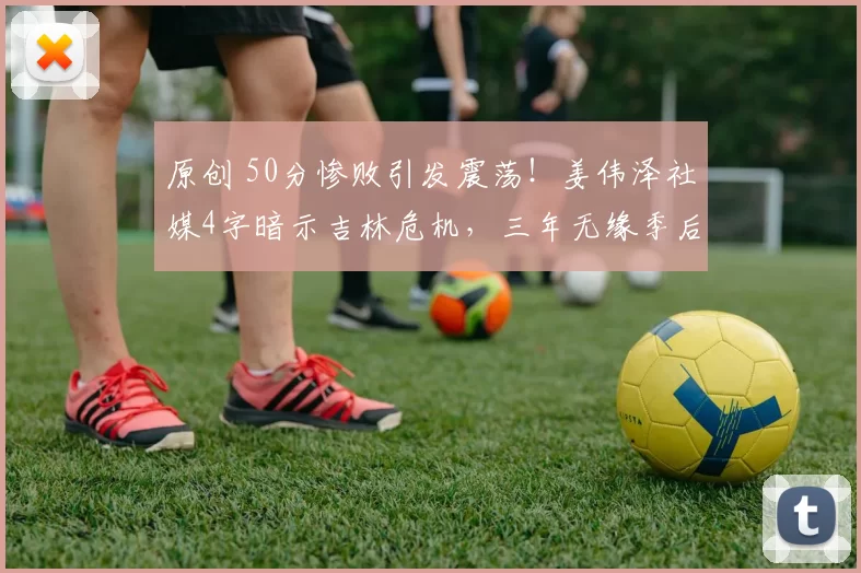 原创 50分惨败引发震荡！姜伟泽社媒4字暗示吉林危机，三年无缘季后赛难止颓势