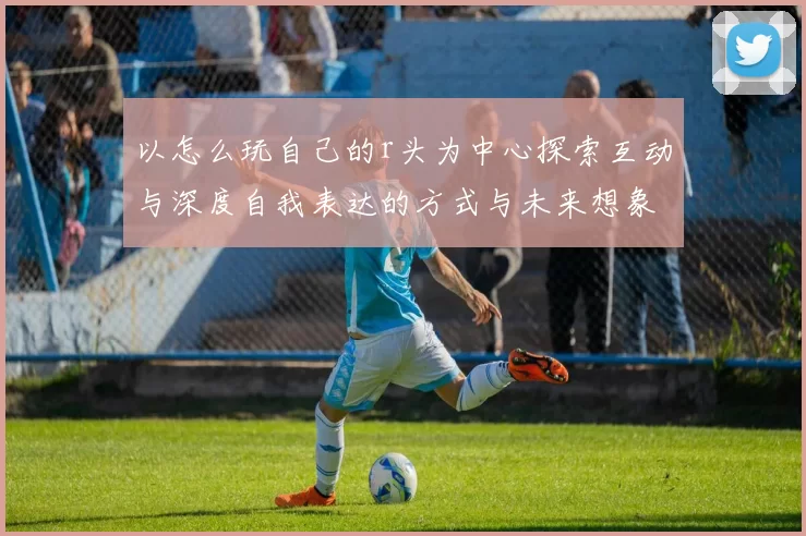 以怎么玩自己的r头为中心探索互动与深度自我表达的方式与未来想象