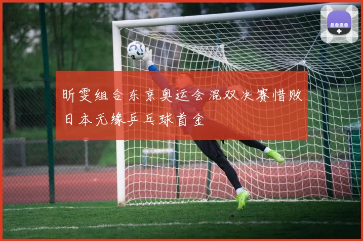 昕雯组合东京奥运会混双决赛惜败日本无缘乒乓球首金