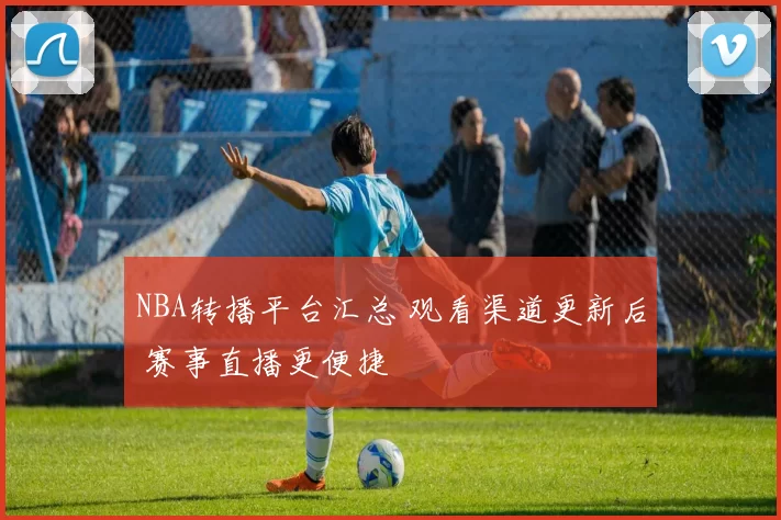 NBA转播平台汇总 观看渠道更新后 赛事直播更便捷