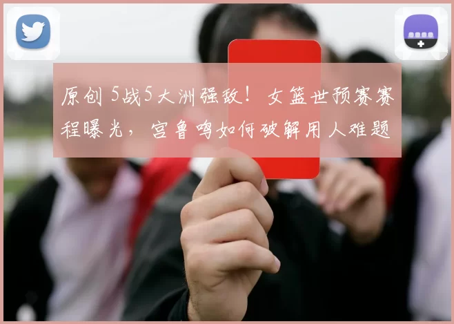 原创 5战5大洲强敌!女篮世预赛赛程曝光,宫鲁鸣如何破解用人难题?