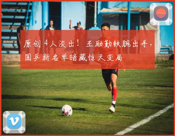 原创 4人淡出！王励勤铁腕出手，国乒新名单暗藏惊天变局