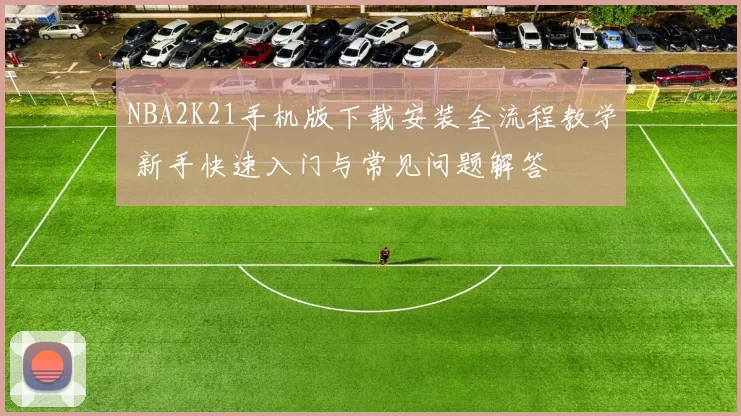 NBA2K21手机版下载安装全流程教学 新手快速入门与常见问题解答