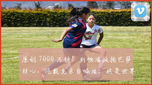 原创 7000 万镑！利物浦疯抢巴萨核心，范戴克亲自喊话：这是世界级