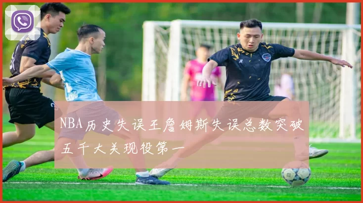 NBA历史失误王詹姆斯失误总数突破五千大关现役第一
