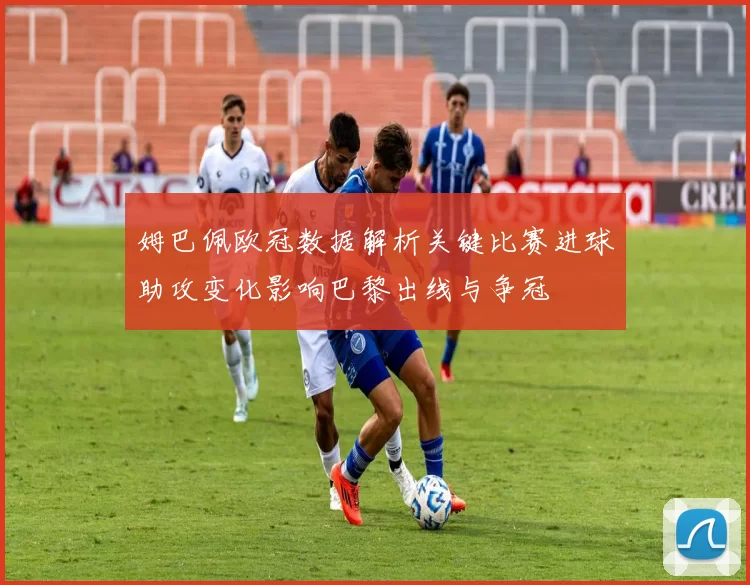 姆巴佩欧冠数据解析关键比赛进球助攻变化影响巴黎出线与争冠