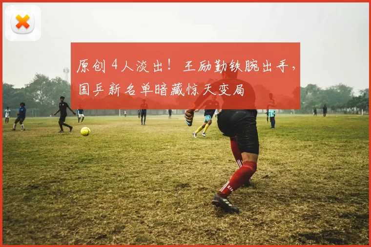 原创 4人淡出！王励勤铁腕出手，国乒新名单暗藏惊天变局