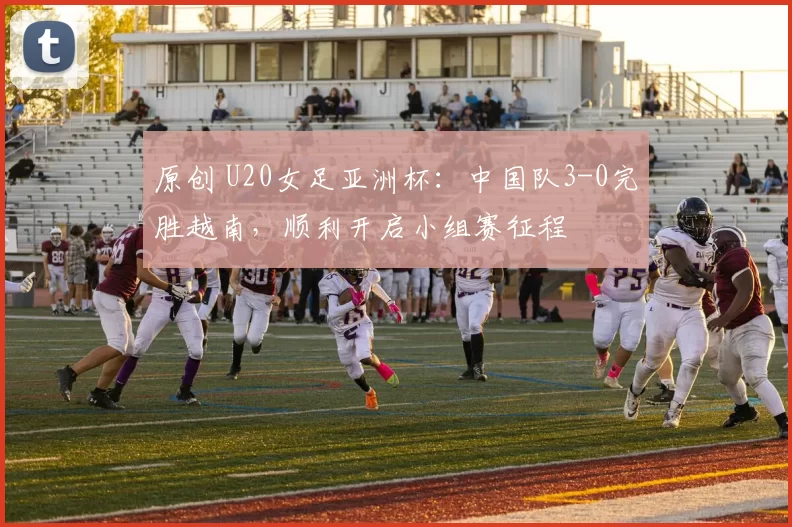 原创 U20女足亚洲杯：中国队3-0完胜越南，顺利开启小组赛征程