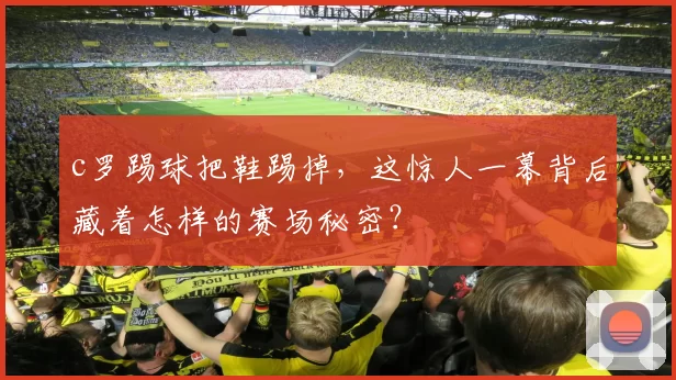 c罗踢球把鞋踢掉，这惊人一幕背后藏着怎样的赛场秘密？
