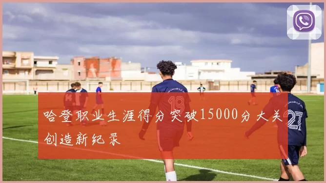 哈登职业生涯得分突破15000分大关创造新纪录