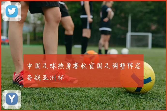 中国足球热身赛收官国足调整阵容备战亚洲杯