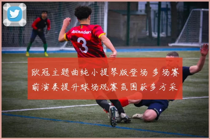 欧冠主题曲纯小提琴版登场 多场赛前演奏提升球场观赛氛围获多方采纳