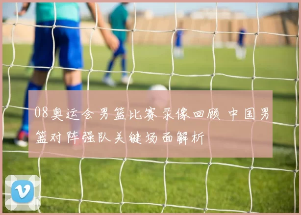 08奥运会男篮比赛录像回顾 中国男篮对阵强队关键场面解析